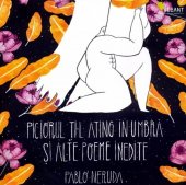 Pablo Neruda - Piciorul ti-l ating aÂ®n umbra si alte poeme inedite